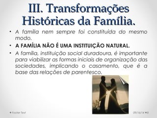 IIIIII.. TTrraannssffoorrmmaaççõõeess 
HHiissttóórriiccaass ddaa FFaammíílliiaa.. 
• A família nem sempre foi constituída do mesmo 
modo. 
• A FAMÍLIA NÃO É UMA INSTITUIÇÃO NATURAL. 
• A família, instituição social duradoura, é importante 
para viabilizar as formas iniciais de organização das 
sociedades, implicando o casamento, que é a 
base das relações de parentesco. 
Footer Text 09/16/14 8 
 