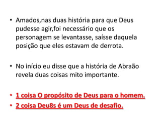 • Amados,nas duas história para que Deus
  pudesse agir,foi necessário que os
  personagem se levantasse, saísse daquela
  posição que eles estavam de derrota.

• No início eu disse que a história de Abraão
  revela duas coisas mito importante.

• 1 coisa O propósito de Deus para o homem.
• 2 coisa Deu8s é um Deus de desafio.
 