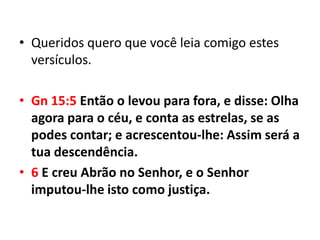 • Queridos quero que você leia comigo estes
  versículos.

• Gn 15:5 Então o levou para fora, e disse: Olha
  agora para o céu, e conta as estrelas, se as
  podes contar; e acrescentou-lhe: Assim será a
  tua descendência.
• 6 E creu Abrão no Senhor, e o Senhor
  imputou-lhe isto como justiça.
 