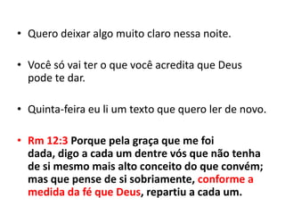 • Quero deixar algo muito claro nessa noite.

• Você só vai ter o que você acredita que Deus
  pode te dar.

• Quinta-feira eu li um texto que quero ler de novo.

• Rm 12:3 Porque pela graça que me foi
  dada, digo a cada um dentre vós que não tenha
  de si mesmo mais alto conceito do que convém;
  mas que pense de si sobriamente, conforme a
  medida da fé que Deus, repartiu a cada um.
 