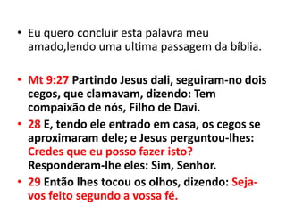 • Eu quero concluir esta palavra meu
  amado,lendo uma ultima passagem da bíblia.

• Mt 9:27 Partindo Jesus dali, seguiram-no dois
  cegos, que clamavam, dizendo: Tem
  compaixão de nós, Filho de Davi.
• 28 E, tendo ele entrado em casa, os cegos se
  aproximaram dele; e Jesus perguntou-lhes:
  Credes que eu posso fazer isto?
  Responderam-lhe eles: Sim, Senhor.
• 29 Então lhes tocou os olhos, dizendo: Seja-
  vos feito segundo a vossa fé.
 