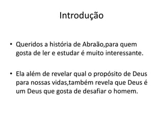 Introdução

• Queridos a história de Abraão,para quem
  gosta de ler e estudar é muito interessante.

• Ela além de revelar qual o propósito de Deus
  para nossas vidas,também revela que Deus é
  um Deus que gosta de desafiar o homem.
 