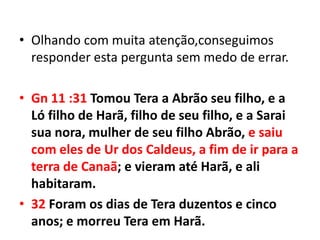 • Olhando com muita atenção,conseguimos
  responder esta pergunta sem medo de errar.

• Gn 11 :31 Tomou Tera a Abrão seu filho, e a
  Ló filho de Harã, filho de seu filho, e a Sarai
  sua nora, mulher de seu filho Abrão, e saiu
  com eles de Ur dos Caldeus, a fim de ir para a
  terra de Canaã; e vieram até Harã, e ali
  habitaram.
• 32 Foram os dias de Tera duzentos e cinco
  anos; e morreu Tera em Harã.
 