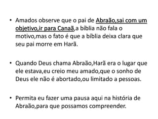 • Amados observe que o pai de Abraão,sai com um
  objetivo,ir para Canaã,a bíblia não fala o
  motivo,mas o fato é que a bíblia deixa clara que
  seu pai morre em Harã.

• Quando Deus chama Abraão,Harã era o lugar que
  ele estava,eu creio meu amado,que o sonho de
  Deus ele não é abortado,ou limitado a pessoas.

• Permita eu fazer uma pausa aqui na história de
  Abraão,para que possamos compreender.
 