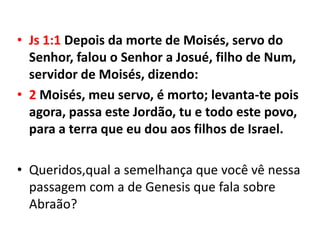 • Js 1:1 Depois da morte de Moisés, servo do
  Senhor, falou o Senhor a Josué, filho de Num,
  servidor de Moisés, dizendo:
• 2 Moisés, meu servo, é morto; levanta-te pois
  agora, passa este Jordão, tu e todo este povo,
  para a terra que eu dou aos filhos de Israel.

• Queridos,qual a semelhança que você vê nessa
  passagem com a de Genesis que fala sobre
  Abraão?
 