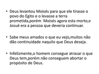 • Deus levantou Moisés para que ele tirasse o
  povo do Egito e o levasse a terra
  prometida,porém Moisés agora esta morto,e
  Josué era a pessoa que deveria continuar.

• Sabe meus amados o que eu vejo,muitos não
  dão continuidade naquilo que Deus deseja.

• Infelizmente,o homem consegue atrasar o que
  Deus tem,porém não conseguem abortar o
  propósito de Deus.
 
