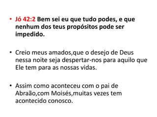 • Jó 42:2 Bem sei eu que tudo podes, e que
  nenhum dos teus propósitos pode ser
  impedido.

• Creio meus amados,que o desejo de Deus
  nessa noite seja despertar-nos para aquilo que
  Ele tem para as nossas vidas.

• Assim como aconteceu com o pai de
  Abraão,com Moisés,muitas vezes tem
  acontecido conosco.
 