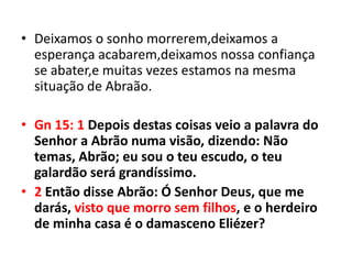 • Deixamos o sonho morrerem,deixamos a
  esperança acabarem,deixamos nossa confiança
  se abater,e muitas vezes estamos na mesma
  situação de Abraão.

• Gn 15: 1 Depois destas coisas veio a palavra do
  Senhor a Abrão numa visão, dizendo: Não
  temas, Abrão; eu sou o teu escudo, o teu
  galardão será grandíssimo.
• 2 Então disse Abrão: Ó Senhor Deus, que me
  darás, visto que morro sem filhos, e o herdeiro
  de minha casa é o damasceno Eliézer?
 