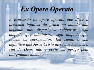 Ex Opere Operato
A expressão ex opere operato que dizer a
presença infalivel da graça no mundo não
depende das disposições subjetivas, seja
daquele que administra, seja daquele que
recebe os sacramentos. Em suma, o sim
definitivo que Jesus Cristo disse aos homens, o
sim de Deus, não é posto em perigo pela
indignidade humana.
 