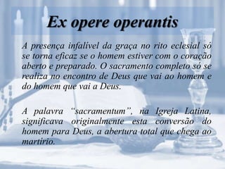 Ex opere operantis
A presença infalível da graça no rito eclesial só
se torna eficaz se o homem estiver com o coração
aberto e preparado. O sacramento completo só se
realiza no encontro de Deus que vai ao homem e
do homem que vai a Deus.
A palavra “sacramentum”, na Igreja Latina,
significava originalmente esta conversão do
homem para Deus, a abertura total que chega ao
martírio.
 
