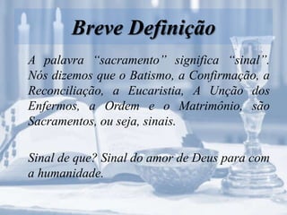 Breve Definição
A palavra “sacramento” significa “sinal”.
Nós dizemos que o Batismo, a Confirmação, a
Reconciliação, a Eucaristia, A Unção dos
Enfermos, a Ordem e o Matrimônio, são
Sacramentos, ou seja, sinais.
Sinal de que? Sinal do amor de Deus para com
a humanidade.
 