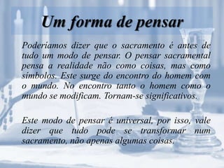 Um forma de pensar
Poderíamos dizer que o sacramento é antes de
tudo um modo de pensar. O pensar sacramental
pensa a realidade não como coisas, mas como
símbolos. Este surge do encontro do homem com
o mundo. No encontro tanto o homem como o
mundo se modificam. Tornam-se significativos.
Este modo de pensar é universal, por isso, vale
dizer que tudo pode se transformar num
sacramento, não apenas algumas coisas.
 