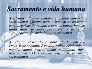 Sacramento e vida humana
A estrutura da vida humana, enquanto humana, é
sacramental. Quanto mais o homem se relaciona
com as coisas do mundo e com os outros homens,
tanto mais se abre para ele o leque da
significação, do simbólico e sacramental.
A religião nasce do encontro do homem com
Deus. Esse encontro é mediatizado e celebrado no
mundo, numa pedra, numa montanha, numa
pessoa, etc. O meio do encontro se torna
sacramental.
 