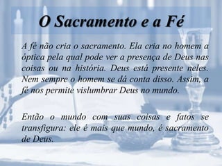 O Sacramento e a Fé
A fé não cria o sacramento. Ela cria no homem a
óptica pela qual pode ver a presença de Deus nas
coisas ou na história. Deus está presente neles.
Nem sempre o homem se dá conta disso. Assim, a
fé nos permite vislumbrar Deus no mundo.
Então o mundo com suas coisas e fatos se
transfigura: ele é mais que mundo, é sacramento
de Deus.
 