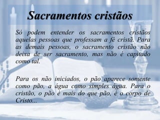 Sacramentos cristãos
Só podem entender os sacramentos cristãos
aquelas pessoas que professam a fé cristã. Para
as demais pessoas, o sacramento cristão não
deixa de ser sacramento, mas não é capitado
como tal.
Para os não iniciados, o pão aparece somente
como pão, a água como simples água. Para o
cristão, o pão é mais do que pão, é o corpo de
Cristo...
 