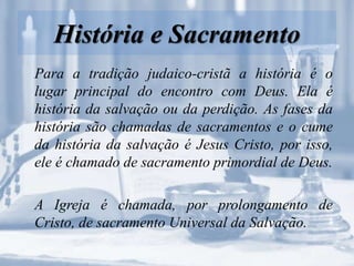 História e Sacramento
Para a tradição judaico-cristã a história é o
lugar principal do encontro com Deus. Ela é
história da salvação ou da perdição. As fases da
história são chamadas de sacramentos e o cume
da história da salvação é Jesus Cristo, por isso,
ele é chamado de sacramento primordial de Deus.
A Igreja é chamada, por prolongamento de
Cristo, de sacramento Universal da Salvação.
 