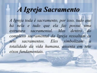 A Igreja Sacramento
A Igreja toda é sacramento, por isso, tudo que
há nela e tudo que ela faz possui uma
estrutura sacramental. Mas dentro do
complexo sacramental da Igreja ressaltam os
sete sacramentos. Eles simbolizam a
totalidade da vida humana, assenta em sete
eixos fundamentais.
 