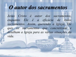 O autor dos sacramentos
Jesus Cristo é autor dos sacramentos,
enquanto Ele é a eficácia de todos
sacramentos. Assim, querendo a Igreja, Ele
quis os sacramentos que concretizam e
detalham a Igreja para as várias situações da
vida.
 