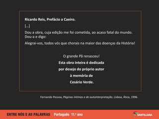 Ricardo Reis, Prefácio a Caeiro.
[…]
Dou a obra, cuja edição me foi cometida, ao acaso fatal do mundo.
Dou-a e digo:
Alegrai-vos, todos vós que chorais na maior das doenças da História!
O grande Pã renasceu!
Esta obra inteira é dedicada
por desejo do próprio autor
à memória de
Cesário Verde.
Fernando Pessoa, Páginas íntimas e de autointerpretação, Lisboa, Ática, 1996.
 