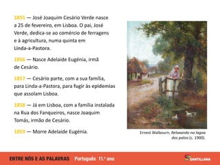 1855 — José Joaquim Cesário Verde nasce
a 25 de fevereiro, em Lisboa. O pai, José
Verde, dedica-se ao comércio de ferragens
e à agricultura, numa quinta em
Linda-a-Pastora.
1856 — Nasce Adelaide Eugénia, irmã
de Cesário.
1857 — Cesário parte, com a sua família,
para Linda-a-Pastora, para fugir às epidemias
que assolam Lisboa.
1858 — Já em Lisboa, com a família instalada
na Rua dos Fanqueiros, nasce Joaquim
Tomás, irmão de Cesário.
1859 — Morre Adelaide Eugénia. Ernest Walbourn, Relaxando na lagoa
dos patos (c. 1900).
 