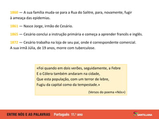 1860 — A sua família muda-se para a Rua do Salitre, para, novamente, fugir
à ameaça das epidemias.
1861 — Nasce Jorge, irmão de Cesário.
1865 — Cesário conclui a instrução primária e começa a aprender francês e inglês.
1872 — Cesário trabalha na loja de seu pai, onde é correspondente comercial.
A sua irmã Júlia, de 19 anos, morre com tuberculose.
«Foi quando em dois verões, seguidamente, a Febre
E o Cólera também andaram na cidade,
Que esta população, com um terror de lebre,
Fugiu da capital como da tempestade.»
(Versos do poema «Nós»)
 