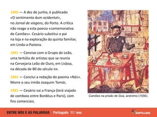 1880 — A dez de junho, é publicado
«O sentimento dum ocidental»,
no Jornal de viagens, do Porto. A crítica
não reage a esta poesia «comemorativa
de Camões». Cesário substitui o pai
na loja e na exploração da quinta familiar,
em Linda-a-Pastora.
1881 — Convive com o Grupo do Leão,
uma tertúlia de artistas que se reunia
na Cervejaria Leão de Ouro, em Lisboa,
na década de 80 do século XIX.
1882 — Conclui a redação do poema «Nós».
Morre o seu irmão Joaquim Tomás.
1883 — Cesário vai a França (terá viajado
de comboio entre Bordéus e Paris), com
fins comerciais.
Camões na prisão de Goa, anónimo (1556).
 