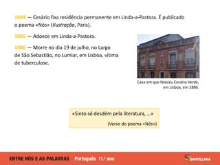 1884 — Cesário fixa residência permanente em Linda-a-Pastora. É publicado
o poema «Nós» (Ilustração, Paris).
1885 — Adoece em Linda-a-Pastora.
1886 — Morre no dia 19 de julho, no Largo
de São Sebastião, no Lumiar, em Lisboa, vítima
de tuberculose.
«Sinto só desdém pela literatura, …»
(Verso do poema «Nós»)
Casa em que faleceu Cesário Verde,
em Lisboa, em 1886.
 