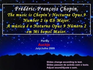 Frédéric-François Chopin. The music is Chopin’s   Nocturne Opus 9 Number 2 in Eb Major . A música é o Noturno Opus 9 Número 2 em Mi bemol Maior. Por/By Auckje  July/Julho 2009 Slides change according to text. Slides passam de acôrdo com o texto. Adjust sound/Ajuste o som. 