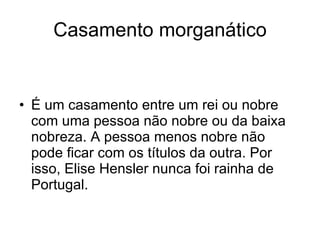 Casamento morganático É um casamento entre um rei ou nobre com uma pessoa não nobre ou da baixa nobreza. A pessoa menos nobre não pode ficar com os títulos da outra. Por isso, Elise Hensler nunca foi rainha de Portugal. 