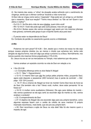 A Vida de Davi

Henrique Blandy - Escola Bíblica de Adultos

2) Na maioria das vezes, a “vítma” da situação acaba sofrendo com o sentimento de
vingança, sendo que o ofensor continua “tocando a vida numa boa”.
3) Davi não se vingou como seria o “esperado”: Hoje pode ser um amigo ou um familiar
que o ressentiu. Qual sua reação? “Tenho meus direitos” ou “Ele vai ver! Quem ri por
último ri melhor””.
- Fp 2:5-11: Se Ele abriu mão de seus direitos, quem diria você!
- Rm 12:18-21: Você não pode agir pela outra pessoa, mas sim por você.
- Rm 8:2-4: Muitas vezes não vamos conseguir agir assim por nós mesmos (ofensas
mais graves); somente pela graça é que o Espírito Santo atua para isso!
 É preciso estar na dependência de Deus!
Ex: Contexto de perdão no casamento quando ocorre a infidelidade
A IRA
Podemos irar sem pecar? Ef 4:26 – Sim, desde que o motivo da nossa ira não seja
porque nossos próprios direitos (ou ao menos o direito que achamos ter), tenha sido
atingido de alguma forma, mas sim algo que atinja o próximo ou a Deus. Normalmente, nos
iramos quando nós mesmos fomos prejudicados (1 Pe 2:23).
Ex: Jesus irou-se ao ver os mercadores no Templo, mas sabemos que não pecou.
Vamos analisar um episódio ocorrido na vida de Davi em relação a ira


I Sm 25:2-38:
- v.3: Completa diferença entre os dois Nabal X Abigail
- v.10-11: “Meu” = Egocentrismo!
- v.12-13: O mesmo Davi que não fez justiça pelas próprias mãos, poupando Saul,
agora está disposto a assassinar (400 homens!) Isso é perda de controle! → Def.
pags. 123/ 124 (Louco!).
- v. 14-17: Era a chance de Abigail se livrar do marido! Como Davi teve de livrar-se
de Saul. Ela também não o faz! Talvez você, mulher, deve estar pensando “Aí se
fosse eu!”
- v.18-19: A mulher como auxiliadora (Gênesis). Ela agiu para defesa do marido não vamos questionar se ela agiu certo ao esconder algo do marido ou não, vamos
analisar o contexto!
- v.32: O arrependimento de Davi
- v.37: O objetivo de Abigail não era esconder algo para seu próprio benefício, como
algumas esposas fazem com o cartão de crédito de seus maridos! O próprio
insensato reconheceu, mais tarde, que era pra seu próprio bem.
- v.39: Davi reconhece a ação de Deus na vida dele! Não foi ele mesmo quem o
impediu de agir.

11

 