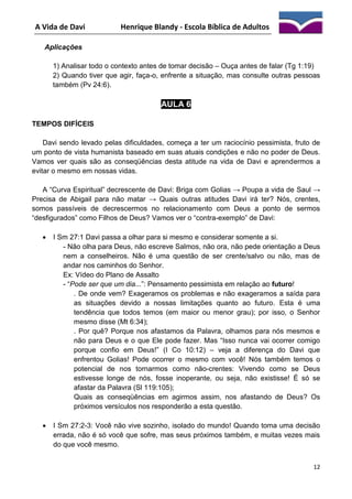 A Vida de Davi

Henrique Blandy - Escola Bíblica de Adultos

Aplicações
1) Analisar todo o contexto antes de tomar decisão – Ouça antes de falar (Tg 1:19)
2) Quando tiver que agir, faça-o, enfrente a situação, mas consulte outras pessoas
também (Pv 24:6).

AULA 6
TEMPOS DIFÍCEIS
Davi sendo levado pelas dificuldades, começa a ter um raciocínio pessimista, fruto de
um ponto de vista humanista baseado em suas atuais condições e não no poder de Deus.
Vamos ver quais são as conseqüências desta atitude na vida de Davi e aprendermos a
evitar o mesmo em nossas vidas.
A “Curva Espiritual” decrescente de Davi: Briga com Golias → Poupa a vida de Saul →
Precisa de Abigail para não matar → Quais outras atitudes Davi irá ter? Nós, crentes,
somos passíveis de decrescermos no relacionamento com Deus a ponto de sermos
“desfigurados” como Filhos de Deus? Vamos ver o “contra-exemplo” de Davi:


I Sm 27:1 Davi passa a olhar para si mesmo e considerar somente a si.
- Não olha para Deus, não escreve Salmos, não ora, não pede orientação a Deus
nem a conselheiros. Não é uma questão de ser crente/salvo ou não, mas de
andar nos caminhos do Senhor.
Ex: Vídeo do Plano de Assalto
- “Pode ser que um dia...”: Pensamento pessimista em relação ao futuro!
. De onde vem? Exageramos os problemas e não exageramos a saída para
as situações devido a nossas limitações quanto ao futuro. Esta é uma
tendência que todos temos (em maior ou menor grau); por isso, o Senhor
mesmo disse (Mt 6:34);
. Por quê? Porque nos afastamos da Palavra, olhamos para nós mesmos e
não para Deus e o que Ele pode fazer. Mas “Isso nunca vai ocorrer comigo
porque confio em Deus!” (I Co 10:12) – veja a diferença do Davi que
enfrentou Golias! Pode ocorrer o mesmo com você! Nós também temos o
potencial de nos tornarmos como não-crentes: Vivendo como se Deus
estivesse longe de nós, fosse inoperante, ou seja, não existisse! É só se
afastar da Palavra (Sl 119:105);
Quais as conseqüências em agirmos assim, nos afastando de Deus? Os
próximos versículos nos responderão a esta questão.



I Sm 27:2-3: Você não vive sozinho, isolado do mundo! Quando toma uma decisão
errada, não é só você que sofre, mas seus próximos também, e muitas vezes mais
do que você mesmo.
12

 