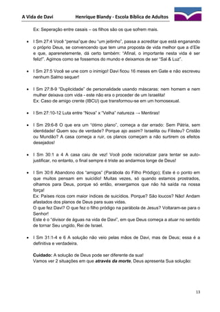 A Vida de Davi

Henrique Blandy - Escola Bíblica de Adultos

Ex: Seperação entre casais – os filhos são os que sofrem mais.


I Sm 27:4 Você “pensa”que deu “um jeitinho”, passa a acreditar que está enganando
o próprio Deus, se convencendo que tem uma proposta de vida melhor que a d’Ele
e que, aparenetemente, dá certo também: “Afinal, o importante nesta vida é ser
feliz!”. Agimos como se fossemos do mundo e deixamos de ser “Sal & Luz”.



I Sm 27:5 Você se une com o inimigo! Davi ficou 16 meses em Gate e não escreveu
nenhum Salmo sequer!



I Sm 27:8-9 “Duplicidade” de personalidade usando máscaras: nem homem e nem
mulher deixava com vida - este não era o proceder de um Israelita!
Ex: Caso de amigo crente (IBCU) que transformou-se em um homosexual.



I Sm 27:10-12 Luta entre “Nova” x “Velha” natureza → Mentiras!



I Sm 29:6-8 O que era um “ótimo plano”, começa a dar errado: Sem Pátria, sem
identidade! Quem sou de verdade? Porque ajo assim? Israelita ou Filisteu? Cristão
ou Mundão? A casa começa a ruir, os planos começam a não surtirem os efeitos
desejados!



I Sm 30:1 a 4 A casa caiu de vez! Você pode racionalizar para tentar se autojustificar, no entanto, o final sempre é triste ao andarmos longe de Deus!



I Sm 30:6 Abandono dos “amigos” (Parábola do Filho Pródigo); Este é o ponto em
que muitos pensam em suicídio! Muitas vezes, só quando estamos prostrados,
olhamos para Deus, porque só então, enxergamos que não há saída na nossa
força!
Ex: Países ricos com maior índices de suicídios. Porque? São loucos? Não! Andam
afastados dos planos de Deus para suas vidas.
O que fez Davi? O que fez o filho pródigo na parábola de Jesus? Voltaram-se para o
Senhor!
Este é o “divisor de águas na vida de Davi”, em que Deus começa a atuar no sentido
de tornar Seu ungido, Rei de Israel.



I Sm 31:1-4 e 6 A solução não veio pelas mãos de Davi, mas de Deus; essa é a
definitiva e verdadeira.
Cuidado: A solução de Deus pode ser diferente da sua!
Vamos ver 2 situações em que através da morte, Deus apresenta Sua solução:

13

 