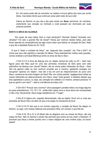 A Vida de Davi

Henrique Blandy - Escola Bíblica de Adultos

Ex: Um preso pode até se converter na cadeia e irá pra glória dos céus por conta
disso, mas talvez tenha que continuar preso pelo resto de sua vida!
Clame ao Senhor no seu dia a dia para andar em Seus caminhos, do contrário,
certamente seu coração se inclinará e você passará ser dominado por suas
próprias paixões.
DAVI E A ARCA DA ALIANÇA
Por quais de seus feitos Davi é mais lembrado? Derrotar Golias? Amizade com
Jônatas? Ter sido o grande Rei de Israel? Talvez por nenhum destes feitos, pois eles
foram apenas as conseqüências de algo muito maior que estava no coração de Davi. Note
o que diz o Apóstolo Paulo em At 13:22.
O que é “fazer a vontade de Deus”, ser “segundo Seu coração”, ser “Fiel a Ele”? Já
vimos que isso não significa a isenção de falhas. Para entendermos melhor esta questão,
vamos analisar a principal diferença entre os erros de Saul x Davi:
. II Sm 6:1-5 A Arca da Aliança era um objeto central de culto no AT – Saul nem
ligava para ela! Mas qual foi uma das primeiras iniciativas de Davi para com este
patrimônio da aliança com Jeová? Notem, ele se movia pelos interesses de Deus – Davi
não iria ganhar nada ou tirar nenhum proveito pra si mesmo, gastando energias em
recuperar “apenas um objeto”, mas ele o faz em prol do relacionamento do povo com
Deus. Lembra-se da auto-imagem de Saul? Ele, em contra partida, negligenciava todas as
coisas referentes ao relacionamento com Deus, fazia “vista grossa” à idolatria (desde que
isso agradasse o povo), ou seja, seu coração era voltado a si mesmo, sempre pensava “O
que eu ganho com isso?” - esta é a tendência de todos nós!
. II Sm 6:6-7 Porque isso ocorreu? Uma passagem paralela talvez nos traga alguma
luz para entendermos. I Cr 15:1-13 - então Davi sabia como a Arca devia ser transportada
e não o fez. Novamente, Deus exige obediência em 1º lugar!
. II Sm 6:13 Agora sim, respeito demonstrado, não ao objeto “Arca” em si, mas aos
preceitos de Deus! Davi vai além do que a lei exigia no transporte da Arca.
. II Sm 6:14-15 Isto que é um homem segundo o coração de Deus! Se alegra no
Senhor, ou seja, com coisas relativas aos preceitos d’Ele, em cumprir o que Ele diz.
. II Sm 6:16, 20 e 21 a 23 Mical não se alegrava com as coisas de Deus, não era
capaz de ficar feliz no Senhor e ainda não permitia que outros ao seu redor o fizessem. É
provável que Deus a tenha punido com o maior estigma de uma mulher judia, se tornar
estéril!

16

 