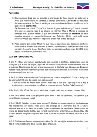A Vida de Davi

Henrique Blandy - Escola Bíblica de Adultos

Aplicações
1) Davi sentia-se livre por ter seguido a orientação de Deus quanto ao zelo com a
Arca, que representava na verdade, a aliança com Israel. Liberdade é o resultado
de fazer a vontade de Deus e se alegrar com as coisas do Senhor - o Mundo acha
que é isso é escravidão.
Ex: Pessoas que dizem: “O que?!! Ir 2 vezes à igreja todo Domingo? Isso é loucura!”
Em uma só palavra, isso é se alegrar no Senhor! Mas o Mundo é incapaz de
enxergar que, quando fazem “o que eles querem” são eles os escravos de seus
próprios desejos e, conseqüentemente, de Satanás. Onde você está neste
processo? Qual seu interesse, empenho, prazer nas coisas de Deus?
2) Pode esperar por outras “Mical” na sua vida, se opondo ao seu desejo de conhecer
mais a Deus e fazer Sua vontade, e mesmo demonstrando rejeição ou ira se você
persistir. A escolha é sua! Davi fez a dele, e é por isso que hoje, mais de 3.000 anos
depois, estamos estudando sua vida.
DAVI EM TEMPOS DE PAZ
II Sm 7:1 Davi, um homem acostumado com guerras e conflitos, acostumado com as
privações que a vida lhe impôs, agora se vê vivendo num palácio, aparentemente livre de
problemas. Nos tempos de paz, embora passemos a desfrutar das bênçãos de Deus em
nossas vidas, também ficamos expostos aos nossos pensamentos e assim nos inclinamos
aos nossos próprios sonhos.
II Sm 7:1-2 Qual era o sonho que Davi gostaria de colocar em prática? O que o amigo lhe
diz sobre ele? Há algo de errado com este desejo?
- Não há nada de errado com planos, mas veja o que diz Tiago (Tg 4:13 a 15), é
exatamente o que acontece com Davi: a resposta vem do Senhor, “não” no caso).
II Sm 7:4-5 / I Cr 17:3-4 Seu sonho não irá se cumprir nele, mas somente com seu filho.
II Sm 7:8-9 Deus tinha outro propósito para Davi – ser um guerreiro, um general que
consolidasse o reino de Israel
II Sm 7:12-13 Detalhe: porque “para sempre”? Muitas vezes nos sentimos frustrados por
não realizarmos um sonho, mas Deus não enxerga só o momento, Ele vê o futuro,
inclusive eterno e faz sempre o melhor para o contexto da eternidade. Neste caso, se
referia ao descendente de Davi que reinará eternamente, o Senhor Jesus Cristo. Davi não
poderia sequer imaginar o quanto era mais sublime os planos de Deus para ele e sua
casa!
II Cr 6:7-9 Não que Deus o tenha repreendido - Ele não se sujeita aos nossos sonhos, mas
nós, à vontade soberana d’Ele (não se deixe enganar).
17

 