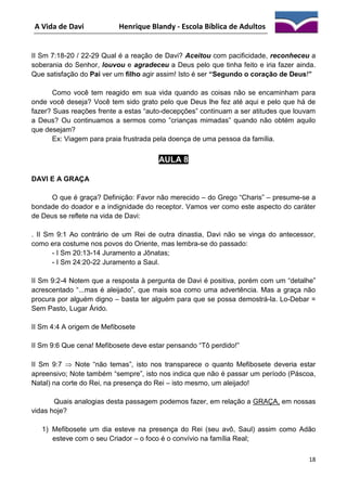 A Vida de Davi

Henrique Blandy - Escola Bíblica de Adultos

II Sm 7:18-20 / 22-29 Qual é a reação de Davi? Aceitou com pacificidade, reconheceu a
soberania do Senhor, louvou e agradeceu a Deus pelo que tinha feito e iria fazer ainda.
Que satisfação do Pai ver um filho agir assim! Isto é ser “Segundo o coração de Deus!”
Como você tem reagido em sua vida quando as coisas não se encaminham para
onde você deseja? Você tem sido grato pelo que Deus lhe fez até aqui e pelo que há de
fazer? Suas reações frente a estas “auto-decepções” continuam a ser atitudes que louvam
a Deus? Ou continuamos a sermos como ”crianças mimadas” quando não obtém aquilo
que desejam?
Ex: Viagem para praia frustrada pela doença de uma pessoa da família.

AULA 8
DAVI E A GRAÇA
O que é graça? Definição: Favor não merecido – do Grego “Charis” – presume-se a
bondade do doador e a indignidade do receptor. Vamos ver como este aspecto do caráter
de Deus se reflete na vida de Davi:
. II Sm 9:1 Ao contrário de um Rei de outra dinastia, Davi não se vinga do antecessor,
como era costume nos povos do Oriente, mas lembra-se do passado:
- I Sm 20:13-14 Juramento a Jônatas;
- I Sm 24:20-22 Juramento a Saul.
II Sm 9:2-4 Notem que a resposta à pergunta de Davi é positiva, porém com um “detalhe”
acrescentado “...mas é aleijado”, que mais soa como uma advertência. Mas a graça não
procura por alguém digno – basta ter alguém para que se possa demostrá-la. Lo-Debar =
Sem Pasto, Lugar Árido.
II Sm 4:4 A origem de Mefibosete
II Sm 9:6 Que cena! Mefibosete deve estar pensando “Tô perdido!”
II Sm 9:7  Note “não temas”, isto nos transparece o quanto Mefibosete deveria estar
apreensivo; Note também “sempre”, isto nos indica que não é passar um período (Páscoa,
Natal) na corte do Rei, na presença do Rei – isto mesmo, um aleijado!
Quais analogias desta passagem podemos fazer, em relação a GRAÇA, em nossas
vidas hoje?
1) Mefibosete um dia esteve na presença do Rei (seu avô, Saul) assim como Adão
esteve com o seu Criador – o foco é o convívio na família Real;
18

 