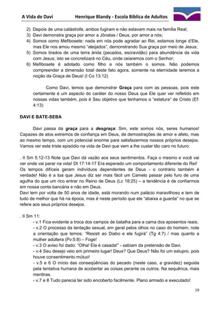 A Vida de Davi

Henrique Blandy - Escola Bíblica de Adultos

2) Depois de uma catástrofe, ambos fugiram e não estavam mais na família Real;
3) Davi demonstra graça por amor a Jônatas / Deus, por amor a nós;
4) Somos como Mefibosete: nada em nós pode agradar ao Rei, estamos longe d’Ele,
mas Ele nos amou mesmo “aleijados”, demonstrando Sua graça por meio de Jesus;
5) Somos tirados de uma terra árida (pecados, escravidão) para abundância da vida
com Jesus; isto se concretizará no Céu, onde ceiaremos com o Senhor;
6) Mefibosete é adotado como filho e nós também o somos. Não podemos
compreender a dimensão total deste fato agora, somente na eternidade teremos a
noção da Graça de Deus! (I Co 13:12)
Como Davi, temos que demonstrar Graça para com as pessoas, pois este
certamente é um aspecto do caráter do nosso Deus que Ele quer ver refletido em
nossas vidas também, pois é Seu objetivo que tenhamos a “estatura” de Cristo (Ef:
4:13)
DAVI E BATE-SEBA
Davi passa da graça para a desgraça: Sim, este somos nós, seres humanos!
Capazes de atos extremos de confiança em Deus, de demostrações de amor e afeto, mas
ao mesmo tempo, com um potencial enorme para satisfazermos nossos próprios desejos.
Vamos ver este triste episódio na vida de Davi que vem a lhe custar tão caro no futuro:
. II Sm 5:12-13 Note que Davi dá vazão aos seus sentimentos. Faça o mesmo e você vai
ver onde vai parar na vida! Dt 17:14-17 Era esperado um comportamento diferente do Rei!
Os tempos difíceis geram indivíduos dependentes de Deus - o contrário também é
verdade! Não é a toa que Jesus diz ser mais fácil um Camelo passar pelo furo de uma
agulha do que um rico entrar no Reino de Deus (Lc 18:25) – a tendência é de confiarmos
em nossa conta bancária e não em Deus.
Davi tem por volta de 50 anos de idade, está morando num palácio maravilhoso e tem de
tudo de melhor que há na época, mas é neste período que ele “abaixa a guarda” no que se
refere aos seus próprios desejos.
. II Sm 11:
- v.1 Fica evidente a troca dos campos de batalha para a cama dos aposentos reais;
- v.2 O processo da tentação sexual, em geral pelos olhos no caso do homem; note
a orientação que temos: “Resisti ao Diabo e ele fugirá” (Tg 4:7) / mas quanto a
mulher adúltera (Pv:5:8) – Foge!
- v.3 O aviso foi dado: “Olha! Ela é casada!” - sabiam da pretensão de Davi.
- v.4 Seu desejo veio em primeiro lugar! Deus? Que Deus? Não foi um estupro, pois
houve consentimento mútuo!
- v.5 e 6 O início das conseqüências do pecado (neste caso, a gravidez) seguida
pela tentativa humana de acobertar as coisas perante os outros. Na sequênca, mais
mentiras.
- v.7 e 8 Tudo parecia ter sido encoberto facilmente. Plano armado e executado!
19

 