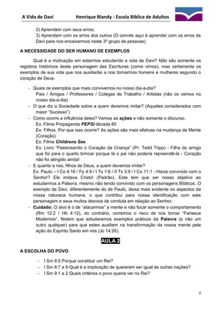A Vida de Davi

Henrique Blandy - Escola Bíblica de Adultos

2) Aprendem com seus erros;
3) Aprendem com os erros dos outros (O convite aqui é aprender com os erros de
Davi para nos encaixarmos neste 3º grupo de pessoas)
A NECESSIDADE DO SER HUMANO DE EXEMPLOS
Qual é a motivação em estarmos estudando a vida de Davi? Não são somente os
registros históricos deste personagem das Escrituras (como vimos), mas certamente os
exemplos de sua vida que nos auxiliarão a nos tornarmos homens e mulheres segundo o
coração de Deus.
 Quais os exemplos que mais convivemos no nosso dia-a-dia?
Pais / Amigos / Professores / Colegas de Trabalho / Artistas (não os vemos no
nosso dia-a-dia)
 O que diz a Sociedade sobre a quem devemos imitar? (Aqueles considerados com
maior “Sucesso”)
 Como ocorre a influência deles? Vemos as ações e não somente o discurso.
Ex: Filme Propaganda PEPSI década 80
Ex: Filhos. Por que isso ocorre? As ações são mais efetivas na mudança da Mente
(Coração)
Ex: Filme Childrens See
Ex: Livro “Pastoreando o Coração da Criança” (Pr. Tedd Tripp) - Filha do amigo
que foi para o quarto brincar porque lá o pai não poderia repreendê-la - Coração
não foi atingido ainda!
 E quanto a nós, filhos de Deus, a quem devemos imitar?
Ex: Paulo – I Co 4:16 / Fp 4:9 / I Ts 1:6 / II Ts 3:9 / I Co 11:1 - Havia convivido com o
Senhor? Ele imitava Cristo! (Padrão). Este tem que ser nosso objetivo ao
estudarmos a Palavra, mesmo não tendo convivido com os personagens Bíblicos. O
exemplo de Davi, diferentemente do de Paulo, deixa mais evidente os aspectos da
nossa natureza humana, o que contribui para nossa identificação com este
personagem e seus muitos desvios de conduta em relação ao Senhor.
 Cuidado: O alvo é o de “atacarmos” a mente e não focar somente o comportamento
(Rm 12:2 / Hb 4:12), do contrário, corremos o risco de nos tornar “Fariseus
Modernos”. Notem que estudaremos exemplos práticos da Palavra (e não um
outro qualquer) para que estes auxiliem na transformação da nossa mente pela
ação do Espírito Santo em nós (Jo 14:26).

AULA 2
A ESCOLHA DO POVO
 I Sm 8:5 Porque constituir um Rei?
 I Sm 8:7 a 9 Qual é a implicação de quererem ser igual às outras nações?
 I Sm 9:1 a 2 Quais critérios o povo queria ver no Rei?

2

 