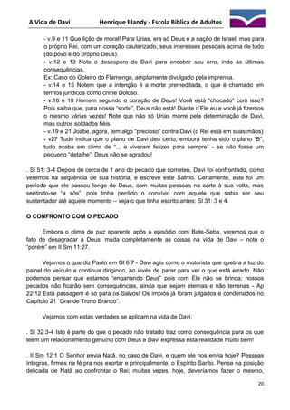 A Vida de Davi

Henrique Blandy - Escola Bíblica de Adultos

- v.9 e 11 Que lição de moral! Para Urias, era só Deus e a nação de Israel, mas para
o próprio Rei, com um coração cauterizado, seus interesses pessoais acima de tudo
(do povo e do próprio Deus).
- v.12 e 13 Note o desespero de Davi para encobrir seu erro, indo às últimas
consequências.
Ex: Caso do Goleiro do Flamengo, amplamente divulgado pela imprensa.
- v.14 e 15 Notem que a intenção é a morte premeditada, o que é chamado em
termos jurídicos como crime Doloso.
- v.16 e 18 Homem segundo o coração de Deus! Você está “chocado” com isso?
Pois saiba que, para nossa “sorte”, Deus não está! Diante d’Ele eu e você já fizemos
o mesmo várias vezes! Note que não só Urias morre pela determinação de Davi,
mas outros soldados fiéis.
- v.19 e 21 Joabe, agora, tem algo “precioso” contra Davi (o Rei está em suas mãos)
- v27 Tudo indica que o plano de Davi deu certo, embora tenha sido o plano “B”,
tudo acaba em clima de “... e viveram felizes para sempre” - se não fosse um
pequeno “detalhe”: Deus não se agradou!
. Sl 51: 3-4 Depois de cerca de 1 ano do pecado que cometeu, Davi foi confrontado, como
veremos na sequência de sua história, e escreve este Salmo. Certamente, este foi um
período que ele passou longe de Deus, com muitas pessoas na corte à sua volta, mas
sentindo-se “a sós”, pois tinha perdido o convívio com aquele que sabia ser seu
sustentador até aquele momento – veja o que tinha escrito antes: Sl 31: 3 e 4.
O CONFRONTO COM O PECADO
Embora o clima de paz aparente após o episódio com Bate-Seba, veremos que o
fato de desagradar a Deus, muda completamente as coisas na vida de Davi – note o
“porém” em II Sm 11:27.
Vejamos o que diz Paulo em Gl 6:7 - Davi agiu como o motorista que quebra a luz do
painel do veículo e continua dirigindo, ao invés de parar para ver o que está errado. Não
podemos pensar que estamos “enganando Deus” pois com Ele não se brinca; nossos
pecados não ficarão sem consequências, ainda que sejam eternas e não terrenas - Ap
22:12 Esta passagem é só para os Salvos! Os ímpios já foram julgados e condenados no
Capítulo 21 “Grande Trono Branco”.
Vejamos com estas verdades se aplicam na vida de Davi:
. Sl 32:3-4 Isto é parte do que o pecado não tratado traz como consequência para os que
teem um relacionamento genuíno com Deus e Davi expressa esta realidade muito bem!
. II Sm 12:1 O Senhor envia Natã, no caso de Davi, e quem ele nos envia hoje? Pessoas
íntegras, firmes na fé pra nos exortar e principalmente, o Espírito Santo. Pense na posição
delicada de Natã ao confrontar o Rei; muitas vezes, hoje, deveríamos fazer o mesmo,
20

 