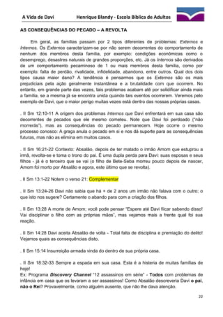 A Vida de Davi

Henrique Blandy - Escola Bíblica de Adultos

AS CONSEQUÊNCIAS DO PECADO – A REVOLTA
Em geral, as famílias passam por 2 tipos diferentes de problemas: Externos e
Internos. Os Externos caracterízam-se por não serem decorrentes do comportamento de
nenhum dos membros desta família, por exemplo: condições econômicas como o
desemprego, desastres naturais de grandes proporções, etc. Já os Internos são derivados
de um comportamento pecaminoso de 1 ou mais membros desta família, como por
exemplo: falta de perdão, rivalidade, infidelidade, abandono, entre outros. Qual dos dois
tipos causa maior dano? A tendência é pensarmos que os Externos são os mais
prejudiciais pela ação geralmente instantânea e a brutalidade com que ocorrem. No
entanto, em grande parte das vezes, tais problemas acabam até por solidificar ainda mais
a família, se a mesma já se encontra unida quando tais eventos ocorrerem. Veremos pelo
exemplo de Davi, que o maior perigo muitas vezes está dentro das nossas próprias casas.
. II Sm 12:10-11 A origem dos problemas Internos que Davi enfrentará em sua casa são
decorrentes de pecados que ele mesmo cometeu. Note que Davi foi perdoado (“não
morrerás”), mas as consequências do pecado permanecem. Hoje ocorre o mesmo
processo conosco: A graça anula o pecado em si e nos dá suporte para as consequências
futuras, mas não as elimina em muitos casos.
. II Sm 16:21-22 Contexto: Absalão, depois de ter matado o irmão Amom que estuprou a
irmã, revolta-se e toma o trono do pai. É uma dupla perda para Davi: suas esposas e seus
filhos - já é o terceiro que se vai (o filho de Bete-Seba morreu pouco depois de nascer,
Amom foi morto por Absalão e agora, este último que se revolta).
. II Sm 13:1-22 Notem o verso 21: Complementar
. II Sm 13:24-26 Davi não sabia que há + de 2 anos um irmão não falava com o outro; o
que isto nos sugere? Certamente o abando para com a criação dos filhos.
. II Sm 13:28 A morte de Amom; você pode pensar “Espere até Davi fiicar sabendo disso!
Vai disciplinar o filho com as próprias mãos”, mas vejamos mais a frente qual foi sua
reação.
. II Sm 14:28 Davi aceita Absalão de volta - Total falta de disciplina e premiação do delito!
Vejamos quais as consequências disto.
. II Sm 15:14 Insurreição armada vinda do dentro de sua própria casa.
. II Sm 18:32-33 Sempre a espada em sua casa. Esta é a histeria de muitas famílias de
hoje!
Ex: Programa Discovery Channel “12 assassinos em série” - Todos com problemas de
infância em casa que os levaram a ser assassinos! Como Absalão descreveria Davi o pai,
não o Rei? Provavelmente, como alguém ausente, que não lhe dava atenção.
22

 