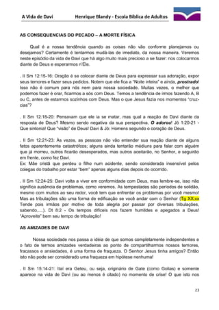 A Vida de Davi

Henrique Blandy - Escola Bíblica de Adultos

AS CONSEQUENCIAS DO PECADO – A MORTE FÍSICA
Qual é a nossa tendência quando as coisas não vão conforme planejamos ou
desejamos? Certamente é tentarmos mudá-las de imediato, da nossa maneira. Veremos
neste episódio da vida de Davi que há algo muito mais precioso a se fazer: nos colocarmos
diante de Deus e esperarmos n’Ele.
. II Sm 12:15-16: Oração é se colocar diante de Deus para expressar sua adoração, expor
seus temores e fazer seus pedidos. Notem que ele fica a “Noite inteira” e ainda, prostrado!
Isso não é comum para nós nem para nossa sociedade. Muitas vezes, o melhor que
podemos fazer é orar, ficarmos a sós com Deus. Temos a tendência de irmos fazendo A, B
ou C, antes de estarmos sozinhos com Deus. Mas o que Jesus fazia nos momentos “cruzcias”?
. II Sm 12:18-20: Pensavam que ele ia se matar, mas qual a reação de Davi diante da
resposta de Deus? Mesmo sendo negativa da sua perspectiva, O adorou! Jó 1:20-21 Que sintonia! Que “visão” de Deus! Davi & Jó: Homens segundo o coração de Deus.
. II Sm 12:21-23: Às vezes, as pessoas não vão entender sua reação diante de alguns
fatos aparentemente catastrófcos; alguns ainda tentarão médiuns para falar com alguém
que já morreu, outros ficarão desesperados, mas outros aceitarão, no Senhor, e seguirão
em frente, como fez Davi.
Ex: Mãe cristã que perdeu o filho num acidente, sendo considerada insensível pelos
colegas do trabalho por estar “bem” apenas alguns dias depois do ocorrido.
. II Sm 12:24-25: Davi volta a viver em conformidade com Deus, mas lembre-se, isso não
significa ausência de problemas, como veremos. As tempestades são períodos de solidão,
mesmo com muitos ao seu redor, você tem que enfrentar os problemas por você mesmo!
Mas as tribulações são uma forma de edificação se você andar com o Senhor (Tg XX;xx
Tende pois irmãos por motivo de toda alegria por passar por diversas tribulações,
sabendo.....). Dt 8:2 - Os tempos difíceis nos fazem humildes e apegados a Deus!
“Aproveite” bem seu tempo de tribulação!
AS AMIZADES DE DAVI
Nossa sociedade nos passa a idéia de que somos completamente independentes e
o fato de termos amizades verdadeiras ao ponto de compartilharmos nossos temores,
fracassos e ansiedades, é uma forma de fraqueza. O Senhor Jesus tinha amigos? Então
isto não pode ser considerado uma fraqueza em hipótese nenhuma!
. II Sm 15:14-21: Itaí era Geteu, ou seja, originário de Gate (como Golias) e somente
aparece na vida de Davi (ou ao menos é citado) no momento de crise! O que isto nos

23

 