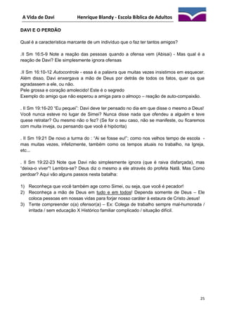 A Vida de Davi

Henrique Blandy - Escola Bíblica de Adultos

DAVI E O PERDÃO
Qual é a característica marcante de um indivíduo que o faz ter tantos amigos?
.II Sm 16:5-9 Note a reação das pessoas quando a ofensa vem (Abisai) - Mas qual é a
reação de Davi? Ele simplesmente ignora ofensas
.II Sm 16:10-12 Autocontrole - essa é a palavra que muitas vezes insistimos em esquecer.
Além disso, Davi enxergava a mão de Deus por detrás de todos os fatos, quer os que
agradassem a ele, ou não.
Pele grossa e coração amolecido! Este é o segredo
Exemplo do amigo que não esperou a amiga para o almoço – reação de auto-compaixão.
. II Sm 19:16-20 “Eu pequei”: Davi deve ter pensado no dia em que disse o mesmo a Deus!
Você nunca esteve no lugar de Simei? Nunca disse nada que ofendeu a alguém e teve
quese retratar? Ou mesmo não o fez? (Se for o seu caso, não se manifeste, ou ficaremos
com muita inveja, ou pensando que você é hipócrita)
. II Sm 19:21 De novo a turma do : “Ai se fosse eu!”; como nos velhos tempo de escola mas muitas vezes, infelizmente, também como os tempos atuais no trabalho, na Igreja,
etc...
. II Sm 19:22-23 Note que Davi não simplesmente ignora (que é raiva disfarçada), mas
“deixa-o viver”! Lembra-se? Deus diz o mesmo a ele através do profeta Natã. Mas Como
perdoar? Aqui vão alguns passos nesta batalha:
1) Reconheça que você também age como Simei, ou seja, que você é pecador!
2) Reconheça a mão de Deus em tudo e em todos! Dependa somente de Deus – Ele
coloca pessoas em nossas vidas para forjar nosso caráter à estaura de Cristo Jesus!
3) Tente compreender o(a) ofensor(a) – Ex: Colega de trabalho sempre mal-humorada /
irritada / sem educação X Histórico familiar complicado / situação difícil.

25

 