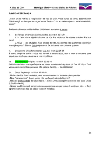 A Vida de Davi

Henrique Blandy - Escola Bíblica de Adultos

DAVI E A ESPERANÇA
. II Sm 21:15 Retrata o “crepúsculo” da vida de Davi. Você nunca se sentiu desanimado?
Como reagir ao ver que as forças estão “faltando” ou ao menos quando está se sentindo
assim?
Podemos observar a vida de Davi dividida em ao menos 4 temas:
I.

Se refugia em Deus nas dificuldades. Ex: II Sm 22:1-20
v.7 - Deus não é alguém distante de nós. Ele responde às nossas orações! Ele nos

ouve!
v. 19/20 - Nas situações mais criticas da vida, não somos nós que temos o controle!
Você já reparou? Ele é a única segurança! Ex. Acidente com um ente querido.
II.
Deus como única fonte real de Luz. Ex: II Sm 22:21-31
É como dirigir um carro – Você não vai ver a estrada toda, mas o farol é suficiente para
seguirmos em frente - Assim é a vida com Deus..
III.
O Senhor não.fraqueja  II Sm 22:32-40
O Poder do Senhor se aperfeiçoa e se revela em nossas fraquezas. (II Cor 12:10) → Davi
venceu em momentos que sabia não poderia fazê-lo. → Davi X Golias!
IV.
Única Esperança  II Sm 22:50-51
. No fim da vida: Sem remorsos, sem ressentimentos  Visão de pleno perdão!
. Note “para sempre”: Quem temos nós (no futuro) além do Senhor?
. Idéia de exclusividade de Deus: No N.T. temos uma passagem que deixa isso claro (João
6:51-53 e 66-68)
. Nossa tendência será sempre de nos apoiarmos no que vemos / sentimos, etc... – Davi
aprendeu onde de fato se apoiar (não em muletas).

26

 