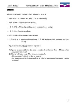 A Vida de Davi

Henrique Blandy - Escola Bíblica de Adultos

Cap XXIII
Velhice  Sensatez! Verdade? (Nem sempre) → Jó 32:9
→ II Sm 24:1-3  Soberba de Davi (I Cr 21:1 → Satanás!)
→ II Sm 24:10  Reconhecimento de Davi.
→ I Cr 21:9-12  Muito atípico (Deus pede para escolher o castigo)
→ I Cr 21:13  A escolha de Davi.
→ II Sm 24:15  A conseqüência do pecado.
→ I Cr 21:16-18  A misericórdia de Deus → 70.000 morreram, mas podia ser pior (I Cr
21:15)
→ Alguns pontos a que todos estamos sujeitos 
1) Ignorar as conseqüências dos atos / pecados é zombar de Deus – Muitos acham
que podem fazer isso!
2) Não levar Deus a sério: “Mas ninguém vai saber!”.
. Ele vai cobrar / retribuir  Não se engane!
. Se alguém como Davi, quase ao final da vida, foi capaz desta insensatez, imagine
você e eu!

27

 