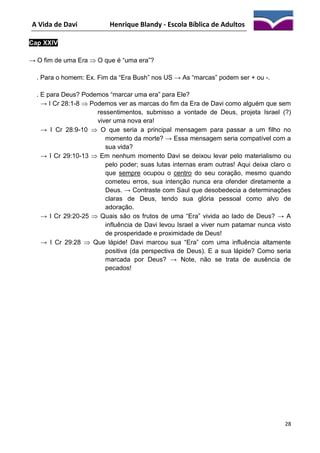 A Vida de Davi

Henrique Blandy - Escola Bíblica de Adultos

Cap XXIV
→ O fim de uma Era  O que é “uma era”?
. Para o homem: Ex. Fim da “Era Bush” nos US → As “marcas” podem ser + ou -.
. E para Deus? Podemos “marcar uma era” para Ele?
→ I Cr 28:1-8  Podemos ver as marcas do fim da Era de Davi como alguém que sem
ressentimentos, submisso a vontade de Deus, projeta Israel (?)
viver uma nova era!
→ I Cr 28:9-10  O que seria a principal mensagem para passar a um filho no
momento da morte? → Essa mensagem seria compatível com a
sua vida?
→ I Cr 29:10-13  Em nenhum momento Davi se deixou levar pelo materialismo ou
pelo poder; suas lutas internas eram outras! Aqui deixa claro o
que sempre ocupou o centro do seu coração, mesmo quando
cometeu erros, sua intenção nunca era ofender diretamente a
Deus. → Contraste com Saul que desobedecia a determinações
claras de Deus, tendo sua glória pessoal como alvo de
adoração.
→ I Cr 29:20-25  Quais são os frutos de uma “Era” vivida ao lado de Deus? → A
influência de Davi levou Israel a viver num patamar nunca visto
de prosperidade e proximidade de Deus!
→ I Cr 29:28  Que lápide! Davi marcou sua “Era” com uma influência altamente
positiva (da perspectiva de Deus). E a sua lápide? Como seria
marcada por Deus? → Note, não se trata de ausência de
pecados!

28

 