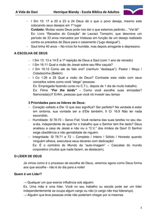 A Vida de Davi

Henrique Blandy - Escola Bíblica de Adultos

 I Sm 10: 17 a 20 e 23 a 24 Deus dá o que o povo deseja, mesmo este
colocando seus desejos em 1º lugar
Cuidado: Muitas vezes Deus pode nos dar o que estamos pedindo... “Vai lá!”
Ex: Livro “Recados do Coração” de Lauraci Tomazini, que descreve um
período de 33 anos marcados por tristezas em função de um desejo realizado
contra os preceitos de Deus para o casamento (“jugo desigual”).
 Saul tinha 40 anos – No início foi humilde, mas depois arrogante e depressivo.
A ESCOLHA DE DEUS
 I Sm 13: 13 e 14 É a 1ª rejeição de Deus a Saul (com 1 ano de reinado)
 I Sm 16:11 Qual a visão de Jessé sobre seu filho caçula?
 I Sm 16:12 Como ele de fato era? (nenhum “destaque”): Pastor / Moço /
Cidadezinha (Belém)
 I Co 1:26 a 29 Qual a visão de Deus? Contraste esta visão com seus
conceitos sobre como você “elege” pessoas:
Ex: Empregada fazendo curso no C.T.L. depois de 1 dia de muito trabalho;
Ex: Filme “For the birds” – Como você escolhe suas amizades?
Namorada(o)? Enfim, pessoas que você irá investir seu tempo
3 Prioridades para os líderes de Deus:
 Coração voltado a Ele: O que isso significa? Ser perfeito? Na verdade é estar
em sintonia, sua vontade ser a d’Ele também; II Cr 16:9 Não ter nada
escondido.
 Humildade: Sl 78:70 – Servo Fiel; Você reclama das suas tarefas no seu diaa-dia, independente de qual for o trabalho que o Senhor tem lhe dado? Deus
analisou a casa de Jessé e não viu o “C.V.” dos irmãos de Davi! O Senhor
exige obediência e não genialidade de niguém.
 Integridade: Sl 78:71 e 72 – Completo / Inteiro / Sólido / Honesto quando
ninguém olhava, executava seus deveres com dedicação!
Ex: É o contrário do Mundo da “auto-imagem” – Cascatas do mundo
corporativo (muitos que nada fazem, se destacam).
O LÍDER DE DEUS
Já vimos como é o processo de escolha de Deus, veremos agora como Deus forma
aos que escolhe - não é do dia para a noite!
Quem é um Líder?
→ Qualquer um que exerce influência sob alguém.
Ex. Uma mãe é uma líder. Você no seu trabalho ou escola pode ser um líder
independentemente se ocupa algum cargo ou não (o cargo não traz liderança).
→ Alguém que leva pessoas onde não poderiam chegar por si mesmas

3

 