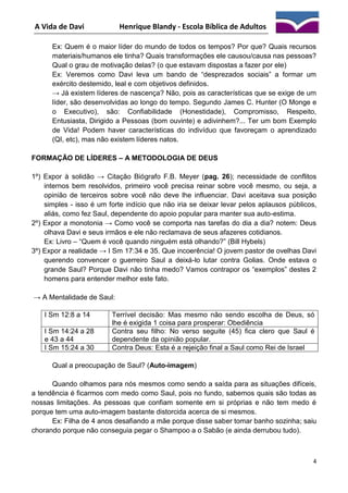 A Vida de Davi

Henrique Blandy - Escola Bíblica de Adultos

Ex: Quem é o maior líder do mundo de todos os tempos? Por que? Quais recursos
materiais/humanos ele tinha? Quais transformações ele causou/causa nas pessoas?
Qual o grau de motivação delas? (o que estavam dispostas a fazer por ele)
Ex: Veremos como Davi leva um bando de “desprezados sociais” a formar um
exército destemido, leal e com objetivos definidos.
→ Já existem líderes de nascença? Não, pois as características que se exige de um
líder, são desenvolvidas ao longo do tempo. Segundo James C. Hunter (O Monge e
o Executivo), são: Confiabilidade (Honestidade), Compromisso, Respeito,
Entusiasta, Dirigido a Pessoas (bom ouvinte) e adivinhem?... Ter um bom Exemplo
de Vida! Podem haver características do indivíduo que favoreçam o aprendizado
(QI, etc), mas não existem líderes natos.
FORMAÇÃO DE LÍDERES – A METODOLOGIA DE DEUS
1º) Expor à solidão → Citação Biógrafo F.B. Meyer (pag. 26); necessidade de conflitos
internos bem resolvidos, primeiro você precisa reinar sobre você mesmo, ou seja, a
opinião de terceiros sobre você não deve lhe influenciar. Davi aceitava sua posição
simples - isso é um forte indício que não iria se deixar levar pelos aplausos públicos,
aliás, como fez Saul, dependente do apoio popular para manter sua auto-estima.
2º) Expor a monotonia → Como você se comporta nas tarefas do dia a dia? notem: Deus
olhava Davi e seus irmãos e ele não reclamava de seus afazeres cotidianos.
Ex: Livro – “Quem é você quando ninguém está olhando?” (Bill Hybels)
3º) Expor a realidade → I Sm 17:34 e 35. Que incoerência! O jovem pastor de ovelhas Davi
querendo convencer o guerreiro Saul a deixá-lo lutar contra Golias. Onde estava o
grande Saul? Porque Davi não tinha medo? Vamos contrapor os “exemplos” destes 2
homens para entender melhor este fato.
→ A Mentalidade de Saul:
I Sm 12:8 a 14
I Sm 14:24 a 28
e 43 a 44
I Sm 15:24 a 30

Terrível decisão: Mas mesmo não sendo escolha de Deus, só
lhe é exigida 1 coisa para prosperar: Obediência
Contra seu filho: No verso seguite (45) fica clero que Saul é
dependente da opinião popular.
Contra Deus: Esta é a rejeição final a Saul como Rei de Israel

Qual a preocupação de Saul? (Auto-imagem)
Quando olhamos para nós mesmos como sendo a saída para as situações difíceis,
a tendência é ficarmos com medo como Saul, pois no fundo, sabemos quais são todas as
nossas limitações. As pessoas que confiam somente em si próprias e não tem medo é
porque tem uma auto-imagem bastante distorcida acerca de si mesmos.
Ex: Filha de 4 anos desafiando a mãe porque disse saber tomar banho sozinha; saiu
chorando porque não conseguia pegar o Shampoo a o Sabão (e ainda derrubou tudo).

4

 