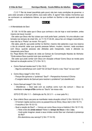 A Vida de Davi

Henrique Blandy - Escola Bíblica de Adultos

(*) O 1º Rei de Israel (escolhido pelo povo) não tem mais condições de governar, o
país está cercado e Samuel (último Juiz) está velho. E agora? São nestes momentos que
se conhecem os verdadeiros líderes, os que confiam no Senhor e não quando tudo está
bem!

AULA 3
→ A Mentalidade de Davi:
. Sl 139: 14-16 Ele sabe que é Deus que conhece o dia de hoje e você também, antes
mesmo de haver mundo!
. Ele sabe que Deus não faz coisas que você pode fazer, portanto, há uma atitude a ser
tomada nos tempos de crise! (Ex: Jo 11:14,17,34-44; Jesus faz um milagre maravilhoso,
mas não faz a “Pedra” se mover. Por que?)
. Ele sabe, pela fé, que pode confiar no Senhor, mesmo não sabendo o que nos reserva
o dia do amanhã; sabe que quando pessoas falham, mudam, morrem, nada acontece
com Deus; quando pessoas são afetadas pelo inesperado, nada é alterado ou
inesperado para Deus
Ex: Papa Bento XVI depois de visita ao Campo de Concentração Nazista de Alchwitz:
“Onde estava Deus quando tudo isso aconteceu?”
. Ele sabe que pode contar com Deus em situação críticas! Como Deus se revela para
Samuel na situação acima (*)? (I Sm 16:1)
 Como Samuel recebe isso? (I Sm 16:2)
 Alguma semelhança com você? Só vê Saul? Qual é o seu “Saul” na sua vida?
 Como Deus reage? (I Sm 16:3)
 Porque Ele ignorava o “poderoso” Saul? – Perspectiva Humana X Divina
 É exigido talento de Samuel para resolver o problema? (só obediência!)
 Como Samuel reage? I Sm 16:4)
 Obediência → Davi está com as ovelhas como num dia comum – Deus se
manifesta no tempo d’Ele contra os “Saul’s” da nossa vida.
ISTO É FÉ! (Hb 11:1 – Definição de Fé; Gl 3:11 – o viver pela Fé )
 Que critério Deus usa para se manifestar nesta situação crítica? (I Sm 16:6-9) (V. 7)
 O homem rejeita (somos como os passarinhos do filme), Deus não! (I Sm 16:11)
 A escolha (I Sm 16:12-13)
 Qual a reação de Davi? → Vamos ver como Deus move a história (I Sm 16:17-19)
→ Note onde ele ainda estava? Note é o tempo de Deus e não o seu.
. Você pode imaginar Jessé e seus irmãos vendo Davi ser chamado à presença
do Rei?
. Ele abandonou seu serviço? (I Sm 17:14-15)
5

 