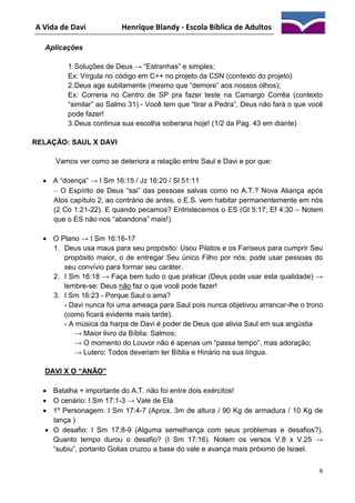 A Vida de Davi

Henrique Blandy - Escola Bíblica de Adultos

Aplicações
1. Soluções de Deus → “Estranhas” e simples;
Ex: Vírgula no código em C++ no projeto da CSN (contexto do projeto)
2. Deus age subitamente (mesmo que “demore” aos nossos olhos);
Ex: Correria no Centro de SP pra fazer teste na Camargo Corrêa (contexto
“similar” ao Salmo 31) - Você tem que “tirar a Pedra”, Deus não fará o que você
pode fazer!
3. Deus continua sua escolha soberana hoje! (1/2 da Pag. 43 em diante)
RELAÇÃO: SAUL X DAVI
Vamos ver como se deteriora a relação entre Saul e Davi e por que:
 A “doença” → I Sm 16:15 / Jz 16:20 / Sl 51:11
 O Espírito de Deus “sai” das pessoas salvas como no A.T.? Nova Aliança após
Atos capítulo 2, ao contrário de antes, o E.S. vem habitar permanentemente em nós
(2 Co 1:21-22). E quando pecamos? Entristecemos o ES (Gl 5:17; Ef 4:30 – Notem
que o ES não nos “abandona” mais!)
 O Plano → I Sm 16:16-17
1. Deus usa maus para seu propósito: Usou Pilatos e os Fariseus para cumprir Seu
propósito maior, o de entregar Seu único Filho por nós; pode usar pessoas do
seu convívio para formar seu caráter.
2. I Sm 16:18 → Faça bem tudo o que praticar (Deus pode usar esta qualidade) →
lembre-se: Deus não faz o que você pode fazer!
3. I Sm 16:23 - Porque Saul o ama?
- Davi nunca foi uma ameaça para Saul pois nunca objetivou arrancar-lhe o trono
(como ficará evidente mais tarde).
- A música da harpa de Davi é poder de Deus que alivia Saul em sua angústia
→ Maior livro da Bíblia: Salmos;
→ O momento do Louvor não é apenas um “passa tempo”, mas adoração;
→ Lutero: Todos deveriam ter Bíblia e Hinário na sua língua.
DAVI X O “ANÃO”
 Batalha + importante do A.T. não foi entre dois exércitos!
 O cenário: I Sm 17:1-3 → Vale de Elá
 1º Personagem: I Sm 17:4-7 (Aprox. 3m de altura / 90 Kg de armadura / 10 Kg de
lança )
 O desafio: I Sm 17:8-9 (Alguma semelhança com seus problemas e desafios?).
Quanto tempo durou o desafio? (I Sm 17:16). Notem os versos V.8 x V.25 →
“subiu”, portanto Golias cruzou a base do vale e avança mais próximo de Israel.
6

 