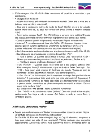 A Vida de Davi

Henrique Blandy - Escola Bíblica de Adultos

 2º Personagem: I Sm 17:17-18  Davi nem estava ali para lutar e nem sabia o que
aconteceria.
 A situação: I Sm 17:22-24
 Quem era o único em condições de enfrentar Golias? Quem era o mais alto e
forte em Israe escolhido pelo povol?
 Qual era o verdadeiro motivo do medo de Saul? Confiar em si e ter achado
alguém maior que ele, ou seja, não confiar em Deus (ocorre o mesmo conosco
hoje!)
 Como tentou escapar Saul? I Sm 17:25 Chega a ser uma cena patética! E quais
são as suas desculpas para não enfrentar os problemas que estão à sua frente?
 Como as pessoas podem reagir quando você mostra fé para resolver seus
problemas? É com elas que você deve lutar? (I Sm 17:28 quantas disputas como
esta não podem surgir no contexto de uma família ou da Igreja; I Sm 17: 37b
quantas “máscaras” não usamos para nos esconder nas nossas tradições)
 Saul olha somente as circunstâncias sem absolutamente nenhuma fé (I Sm 17:33)
 Davi olha como as circunstâncias revelam a Deus (I Sm 17:37)
→ Pare e pense: De quantas coisas Deus te livrou? Urso / Leão (I Sm 17:54 –
Notem que as armas são guardadas como lembrança do que o Senhor fez!)
→ Pra Davi o gigante era Deus e Golias um anão!
 I Sm 17:38-39 → Quantas vezes você tenta dar o seu próprio “jeitinho” (Ah!
Funcionou para fulano)? Não tente ser o que você não é! Deixe Deus agir. I Sm
17:40 - Seja quem você mesmo é! Contraste do mundo: “Pareça-se com tal
camarada”, ainda q seja Michael Jackson, “faça como tal pessoa”.
 I Sm 17:41-47 → “Intimidação”, isto é o que quer o inimigo! Por que Davi não se
intimidou? A guerra não é dele! Você acha que pode lutar sozinho? Engana-se! É
o pensamento Humanista da nossa sociedade “pós Renascimento” que nos leva
a pensar assim. Humanistas se olham no espelho de manhã e dizem: “Está aí
quem pode me livrar hoje!”
Ex: Vídeo sobre “The Secret” - teoria puramente humanista!
 I Sm 17:49-50 → Ao contrário do nosso “jeitinho”, Deus nos provê a Sua solução,
evidenciando Sua força e não a nossa: Cai Golias, o anão e vence Davi, o
verdadeiro gigante.

AULA 4
A MORTE DE UM GIGANTE “ANÃO”
 Depois que nos livramos de um “Golias” em nossas vidas, podemos pensar: “Agora
vai ser tudo bem daqui pra frente! Céu de brigadeiro”
Ex: Em I Rs 18, Elias era forte e corajoso; logo no Cap 19 ele entrou em pânico e
fugiu para salvar sua vida. O que acontecia? Vitórias decisivas são momentos
especialmente vulneráveis; somos mais suscetíveis nesses momentos tanto ao

7

 