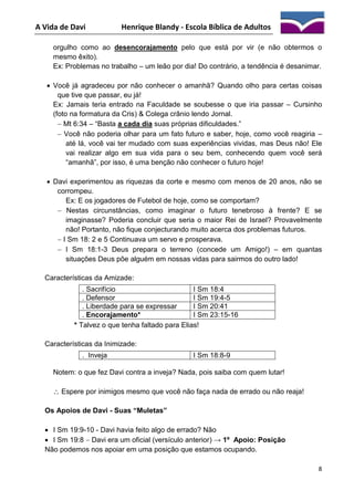 A Vida de Davi

Henrique Blandy - Escola Bíblica de Adultos

orgulho como ao desencorajamento pelo que está por vir (e não obtermos o
mesmo êxito).
Ex: Problemas no trabalho – um leão por dia! Do contrário, a tendência é desanimar.
 Você já agradeceu por não conhecer o amanhã? Quando olho para certas coisas
que tive que passar, eu já!
Ex: Jamais teria entrado na Faculdade se soubesse o que iria passar – Cursinho
(foto na formatura da Cris) & Colega crânio lendo Jornal.
 Mt 6:34 – “Basta a cada dia suas próprias dificuldades.”
 Você não poderia olhar para um fato futuro e saber, hoje, como você reagiria –
até lá, você vai ter mudado com suas experiências vividas, mas Deus não! Ele
vai realizar algo em sua vida para o seu bem, conhecendo quem você será
“amanhã”, por isso, é uma benção não conhecer o futuro hoje!
 Davi experimentou as riquezas da corte e mesmo com menos de 20 anos, não se
corrompeu.
Ex: E os jogadores de Futebol de hoje, como se comportam?
 Nestas circunstâncias, como imaginar o futuro tenebroso à frente? E se
imaginasse? Poderia concluir que seria o maior Rei de Israel? Provavelmente
não! Portanto, não fique conjecturando muito acerca dos problemas futuros.
 I Sm 18: 2 e 5 Continuava um servo e prosperava.
 I Sm 18:1-3 Deus prepara o terreno (concede um Amigo!) – em quantas
situações Deus põe alguém em nossas vidas para sairmos do outro lado!
Características da Amizade:
. Sacrifício
I Sm 18:4
. Defensor
I Sm 19:4-5
. Liberdade para se expressar
I Sm 20:41
. Encorajamento*
I Sm 23:15-16
* Talvez o que tenha faltado para Elias!
Características da Inimizade:
. Inveja

I Sm 18:8-9

Notem: o que fez Davi contra a inveja? Nada, pois saiba com quem lutar!
 Espere por inimigos mesmo que você não faça nada de errado ou não reaja!
Os Apoios de Davi - Suas “Muletas”
 I Sm 19:9-10 - Davi havia feito algo de errado? Não
 I Sm 19:8  Davi era um oficial (versículo anterior) → 1º Apoio: Posição
Não podemos nos apoiar em uma posição que estamos ocupando.
8

 